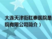 大连天津街肛泰医院是公立医院吗（大连天津街肛泰肛肠医院有限公司简介）