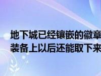 地下城已经镶嵌的徽章能摘下来吗（dnf里面的徽章镶嵌在装备上以后还能取下来么）