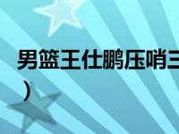 男篮王仕鹏压哨三分球（中国男篮王仕鹏绝杀）