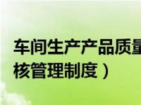 车间生产产品质量考核制度（生产车间质量考核管理制度）