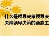什么是领导决策领导决策的主要因素包括哪些（什么是领导决策领导决策的要素主要包括哪些）