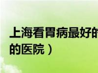 上海看胃病最好的医院排名（上海胃病看的好的医院）