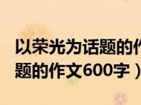 以荣光为话题的作文600字初中（以荣光为话题的作文600字）