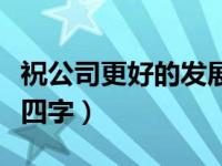 祝公司更好的发展四字（祝公司发展的祝福语四字）