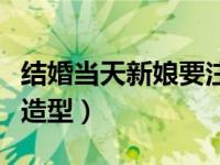 结婚当天新娘要注意什么礼数（结婚当天新娘造型）
