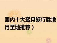 国内十大蜜月旅行胜地（十大国内蜜月旅游景点排行 国内蜜月圣地推荐）
