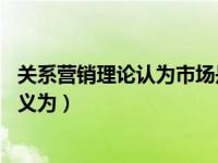 关系营销理论认为市场是什么（从关系营销的角度 市场应定义为）