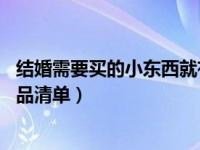 结婚需要买的小东西就有哪些（结婚要买的东西清单 结婚物品清单）