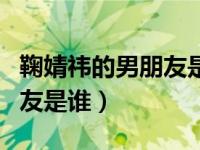 鞠婧祎的男朋友是谁?姓什么?（鞠婧祎的男朋友是谁）