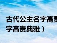 古代公主名字高贵典雅的有哪些（古代公主名字高贵典雅）