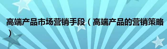 高端产品市场营销手段（高端产品的营销策略）