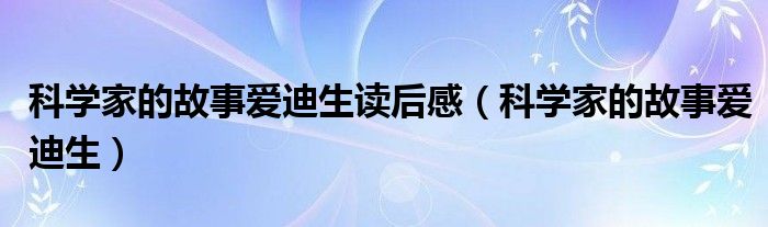 科学家的故事爱迪生读后感（科学家的故事爱迪生）