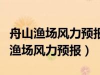 舟山渔场风力预报一周首页天气网（舟山全部渔场风力预报）