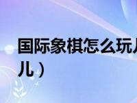 国际象棋怎么玩儿的视频?（国际象棋怎么玩儿）