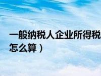 一般纳税人企业所得税怎么征收（小规模纳税人企业所得税怎么算）