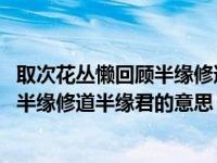 取次花丛懒回顾半缘修道半缘君的意思是（取次花丛懒回顾 半缘修道半缘君的意思）
