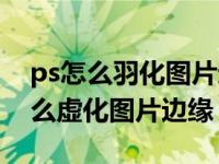 ps怎么羽化图片边缘怎么做渐隐效果（ps怎么虚化图片边缘）