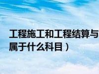 工程施工和工程结算与收入的关系（工程施工和工程结算各属于什么科目）