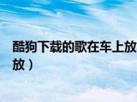 酷狗下载的歌在车上放不了（酷狗下载的歌曲在车上不能播放）
