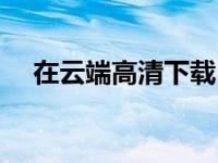 在云端高清下载（在云端迅雷下载地址）