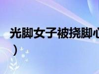 光脚女子被挠脚心视频（挠脚心视频可儿受刑）