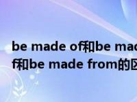 be made of和be made from的区别和用法（be made of和be made from的区别）