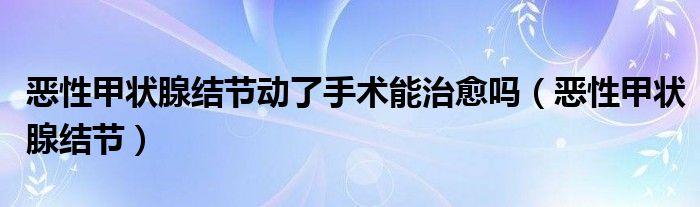 恶性甲状腺结节动了手术能治愈吗（恶性甲状腺结节）