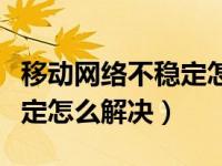 移动网络不稳定怎么解决视频（移动网络不稳定怎么解决）
