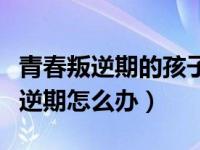 青春叛逆期的孩子如何正确的引导（中学生叛逆期怎么办）