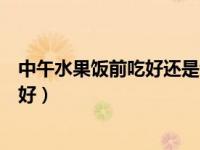 中午水果饭前吃好还是饭后吃好（水果饭前吃好还是饭后吃好）