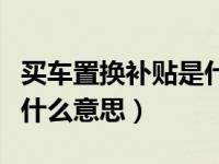 买车置换补贴是什么意思呢（买车置换补贴是什么意思）