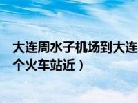 大连周水子机场到大连哪个高铁站近（大连周水子机场离哪个火车站近）
