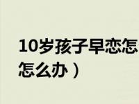 10岁孩子早恋怎么正确引导（10岁小孩早恋怎么办）