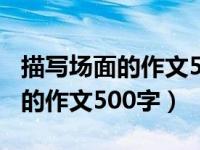 描写场面的作文500字以上六年级（描写场面的作文500字）