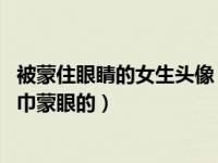 被蒙住眼睛的女生头像（求女孩被蒙住双眼的图片 最好是丝巾蒙眼的）