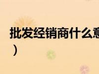 批发经销商什么意思（批发商和经销商的区别）
