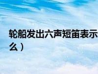 轮船发出六声短笛表示什么几个（轮船发出六声短笛表示什么）