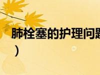 肺栓塞的护理问题有哪些（肺栓塞的护理ppt）