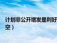 计划非公开增发是利好还是利空（非公开增发是利好还是利空）