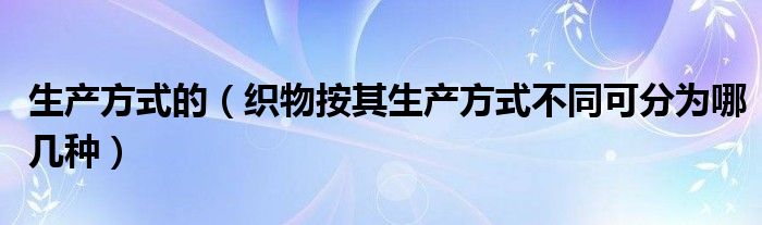 生产方式的（织物按其生产方式不同可分为哪几种）