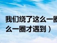 我们绕了这么一圈才遇到什么歌（我们绕了这么一圈才遇到）