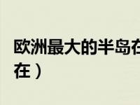 欧洲最大的半岛在哪个国家（欧洲最大的半岛在）