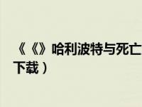《《》哈利波特与死亡圣器》（哈利波特与死亡圣器下迅雷下载）