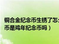 铜合金纪念币生锈了怎么处理（2017年贺岁双色铜合金纪念币是鸡年纪念币吗）