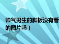 帅气男生的脚板没有看过的照片（能给我一些帅气男孩的脚的图片吗）