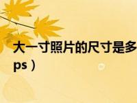 大一寸照片的尺寸是多少电子版（大一寸照片的尺寸是多少ps）