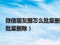 微信朋友圈怎么批量删除自己发的朋友圈（微信朋友圈怎么批量删除）