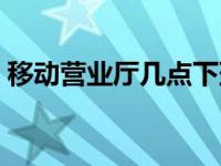 移动营业厅几点下班（联通营业厅几点下班）