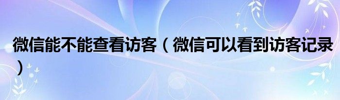 微信能不能查看访客（微信可以看到访客记录）