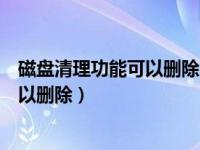 磁盘清理功能可以删除系统中的垃圾文件（磁盘清理哪些可以删除）